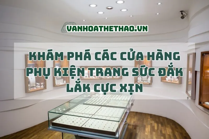 Khám phá các cửa hàng phụ kiện trang sức Đắk Lắk cực xịn 2024