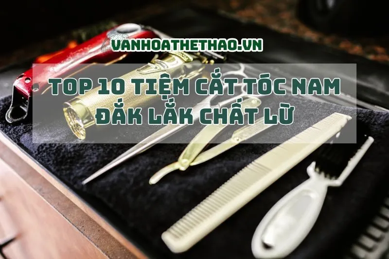 Top 10 tiệm cắt tóc nam Đắk Lắk chất lừ, đỉnh của chóp 2024