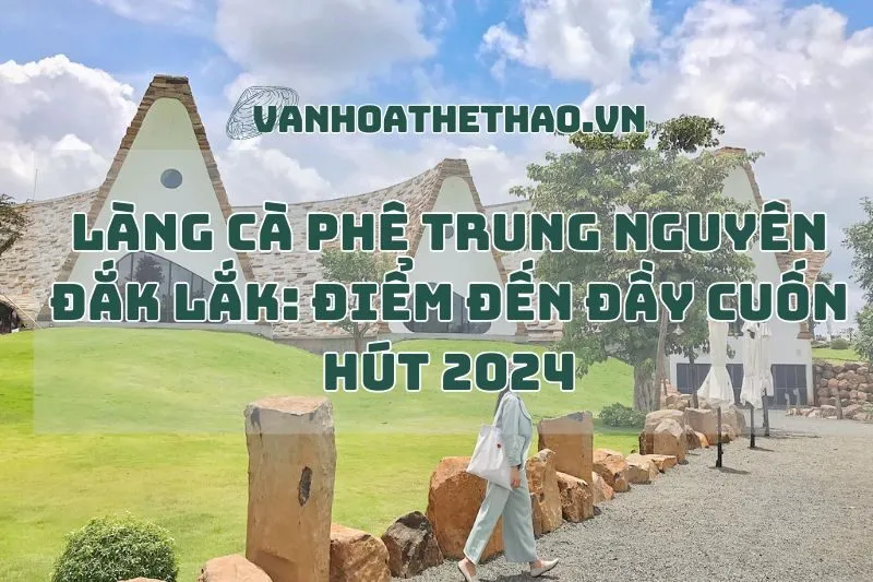 Làng cà phê Trung Nguyên Đắk Lắk: Điểm đến đầy cuốn hút 2024